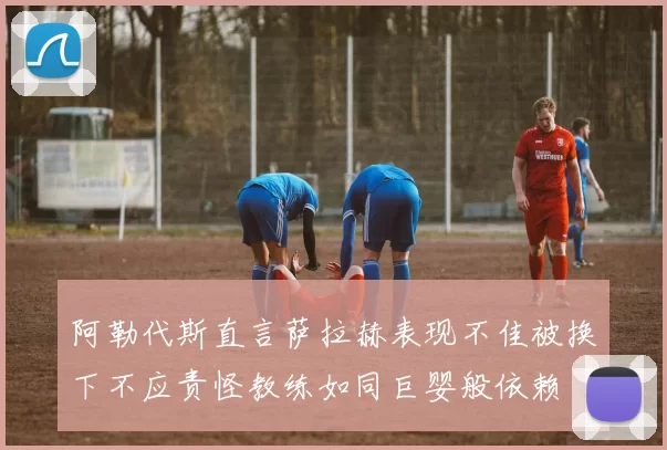 阿勒代斯直言萨拉赫表现不佳被换下不应责怪教练如同巨婴般依赖