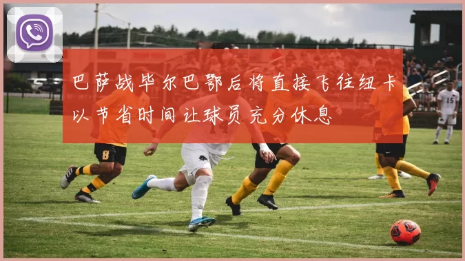 巴萨战毕尔巴鄂后将直接飞往纽卡以节省时间让球员充分休息
