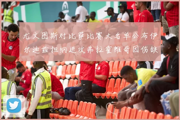 尤文图斯对比萨比赛大名单公布伊尔迪兹担纲进攻弗拉霍维奇因伤缺席
