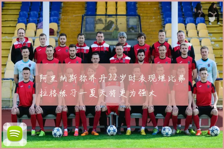 阿里纳斯称乔丹22岁时表现堪比弗拉格练习一夏天将更为强大