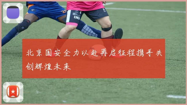 北京国安全力以赴再启征程携手共创辉煌未来