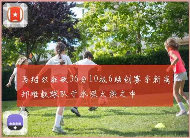 马绍尔狂砍36分10板6助创赛季新高却难救球队于水深火热之中
