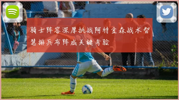 骑士阵容深厚挑战阿特金森战术智慧排兵布阵成关键考验