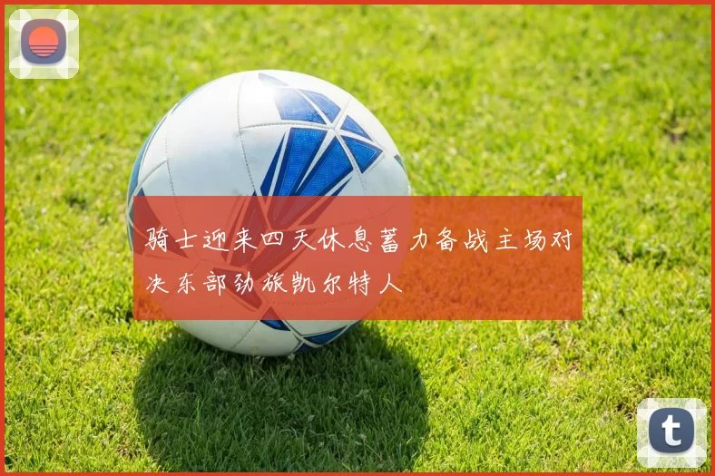 骑士迎来四天休息蓄力备战主场对决东部劲旅凯尔特人