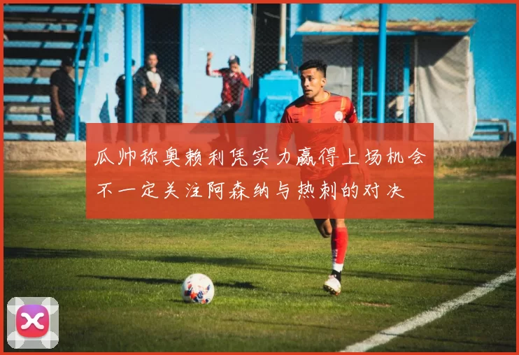 瓜帅称奥赖利凭实力赢得上场机会不一定关注阿森纳与热刺的对决