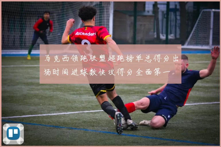 马克西领跑联盟超跑榜单总得分出场时间进球数快攻得分全面第一