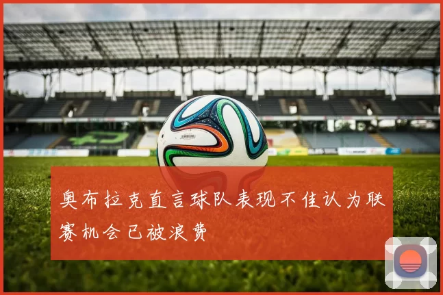 奥布拉克直言球队表现不佳认为联赛机会已被浪费