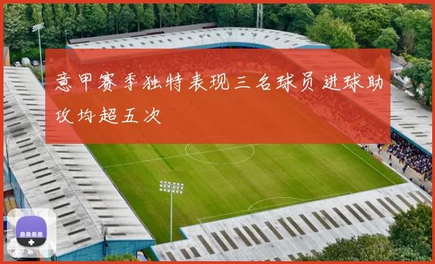 意甲赛季独特表现三名球员进球助攻均超五次