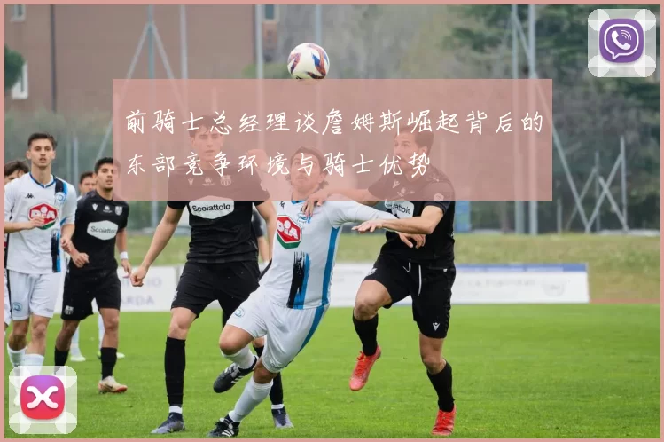 前骑士总经理谈詹姆斯崛起背后的东部竞争环境与骑士优势