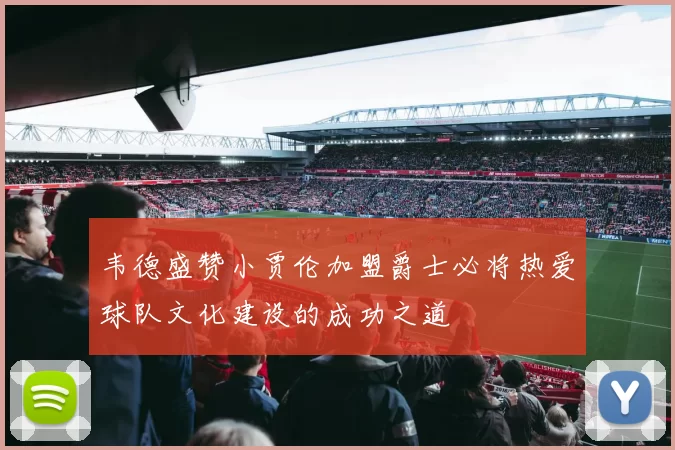 韦德盛赞小贾伦加盟爵士必将热爱球队文化建设的成功之道
