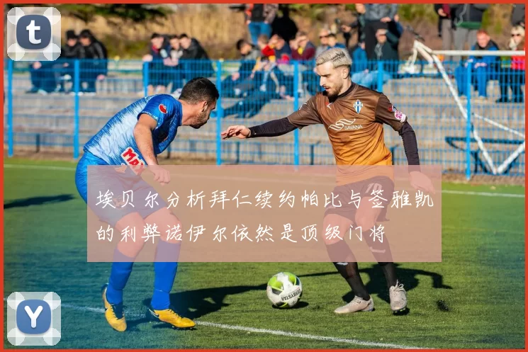 埃贝尔分析拜仁续约帕比与签雅凯的利弊诺伊尔依然是顶级门将