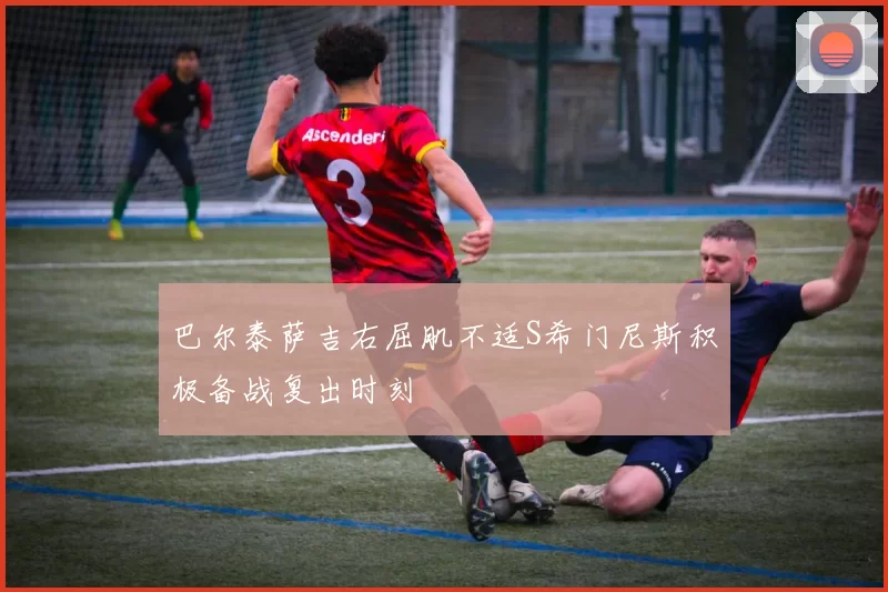 巴尔泰萨吉右屈肌不适S希门尼斯积极备战复出时刻