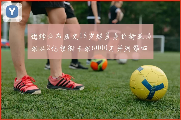 德转公布历史18岁球员身价榜亚马尔以2亿领衔卡尔6000万并列第四