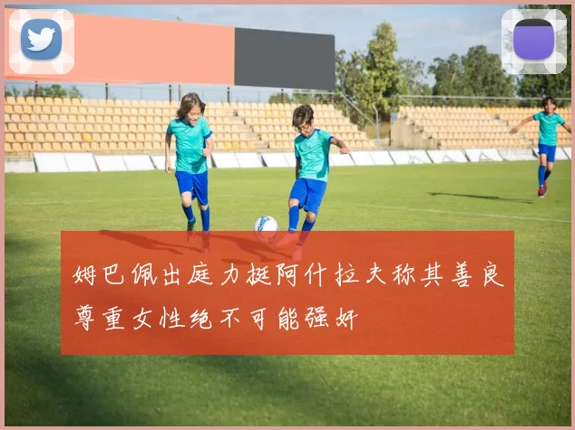 姆巴佩出庭力挺阿什拉夫称其善良尊重女性绝不可能强奸