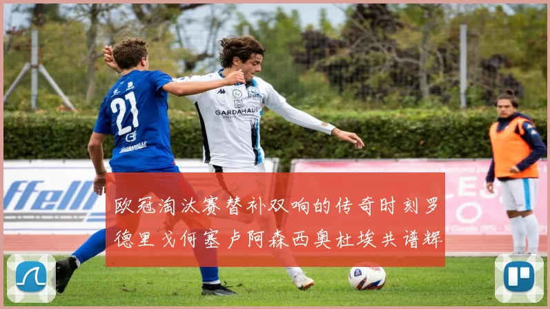 欧冠淘汰赛替补双响的传奇时刻罗德里戈何塞卢阿森西奥杜埃共谱辉煌