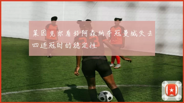 莱因克尔看好阿森纳夺冠曼城失去四连冠时的稳定性