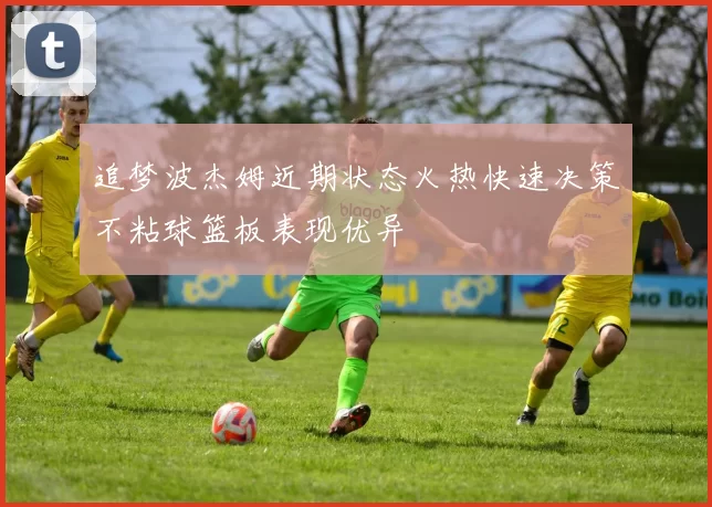 追梦波杰姆近期状态火热快速决策不粘球篮板表现优异