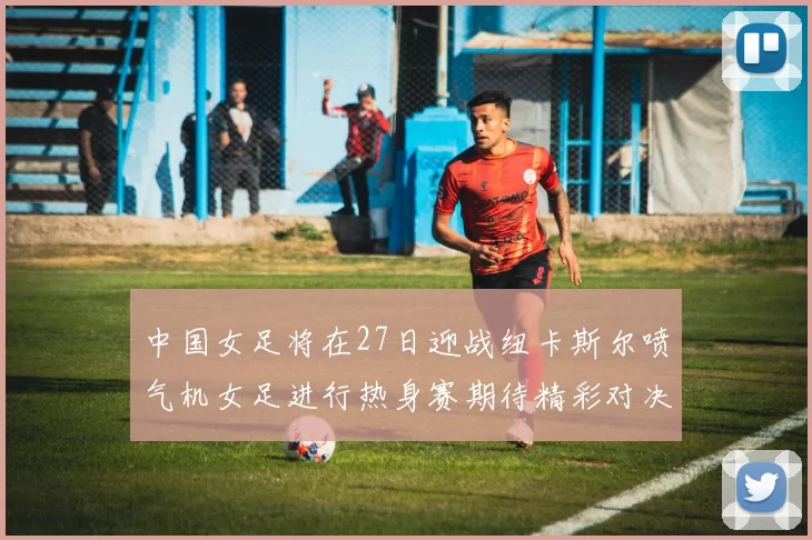 中国女足将在27日迎战纽卡斯尔喷气机女足进行热身赛期待精彩对决