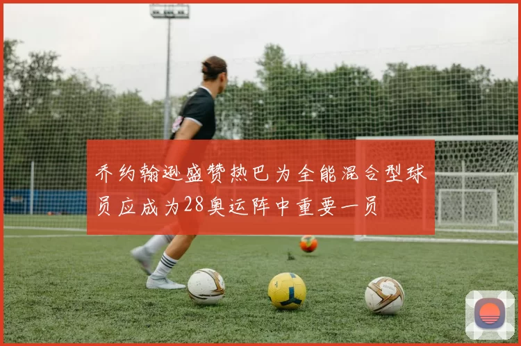 乔约翰逊盛赞热巴为全能混合型球员应成为28奥运阵中重要一员
