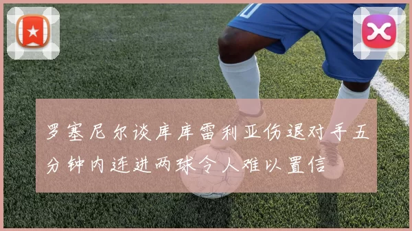 罗塞尼尔谈库库雷利亚伤退对手五分钟内连进两球令人难以置信