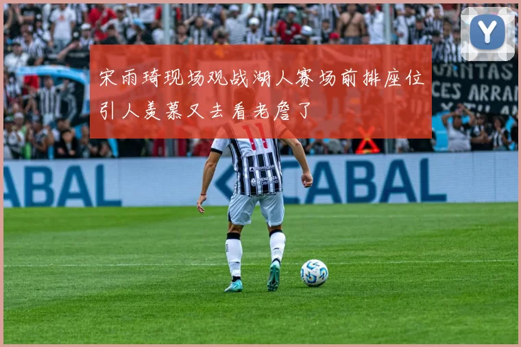 宋雨琦现场观战湖人赛场前排座位引人羡慕又去看老詹了