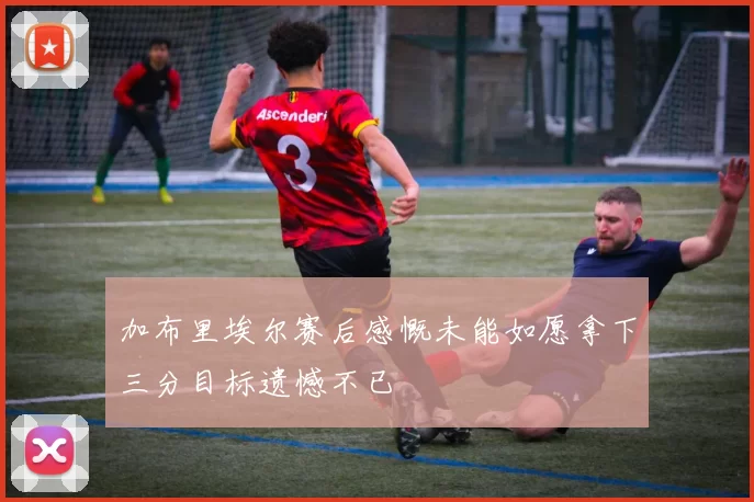 加布里埃尔赛后感慨未能如愿拿下三分目标遗憾不已
