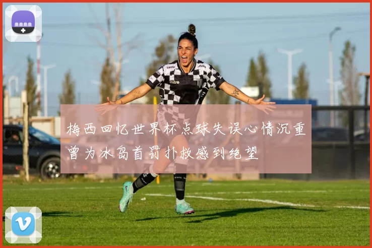 梅西回忆世界杯点球失误心情沉重曾为冰岛首罚扑救感到绝望