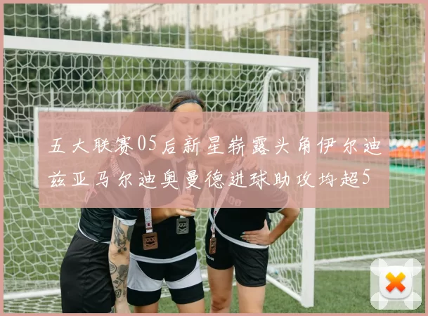 五大联赛05后新星崭露头角伊尔迪兹亚马尔迪奥曼德进球助攻均超5