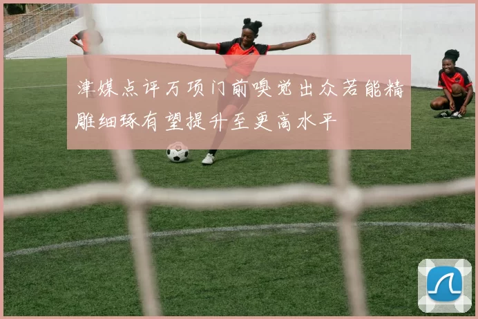 津媒点评万项门前嗅觉出众若能精雕细琢有望提升至更高水平